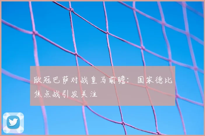 欧冠巴萨对战皇马前瞻：国家德比焦点战引发关注