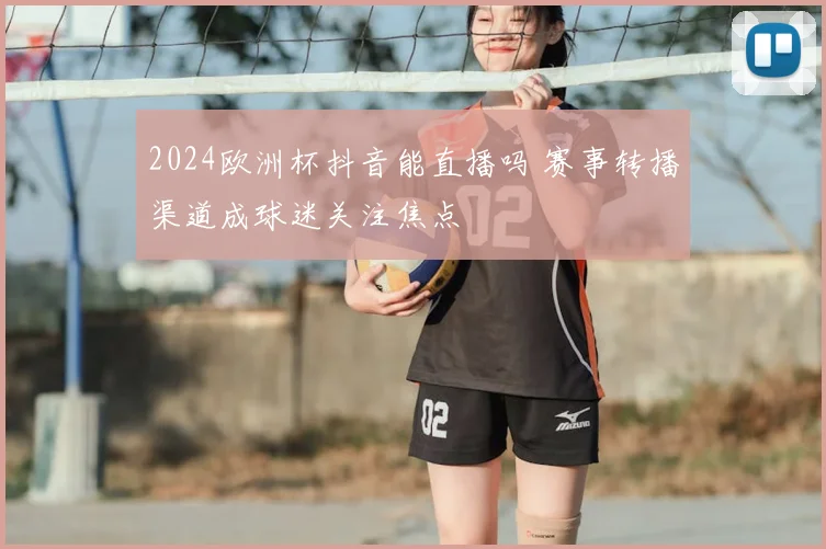 2024欧洲杯抖音能直播吗 赛事转播渠道成球迷关注焦点