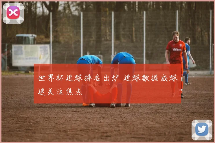 世界杯进球排名出炉 进球数据成球迷关注焦点