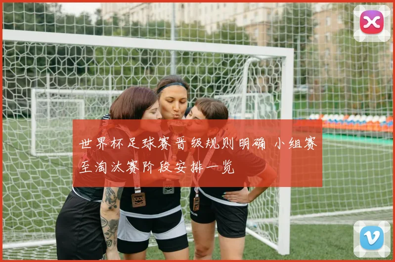 世界杯足球赛晋级规则明确 小组赛至淘汰赛阶段安排一览