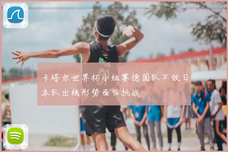 卡塔尔世界杯小组赛德国队不敌日本队出线形势面临挑战