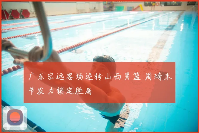 广东宏远客场逆转山西男篮 周琦末节发力锁定胜局