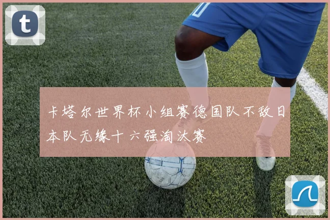 卡塔尔世界杯小组赛德国队不敌日本队无缘十六强淘汰赛