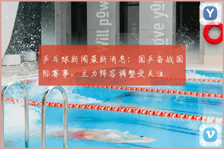 乒乓球新闻最新消息：国乒备战国际赛事，主力阵容调整受关注
