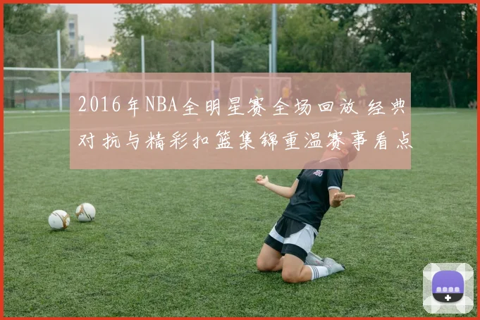 2016年NBA全明星赛全场回放 经典对抗与精彩扣篮集锦重温赛事看点