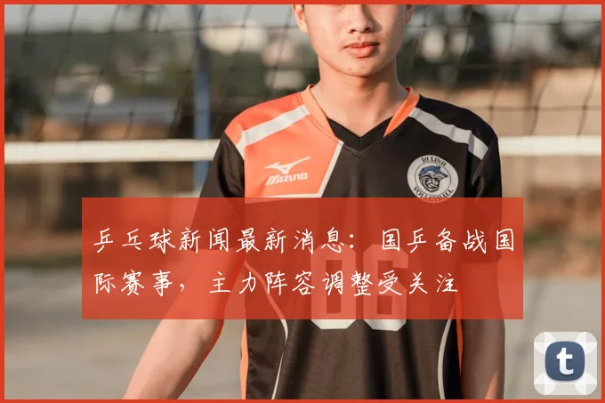 乒乓球新闻最新消息：国乒备战国际赛事，主力阵容调整受关注