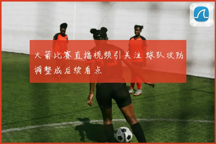 火箭比赛直播视频引关注 球队攻防调整成后续看点