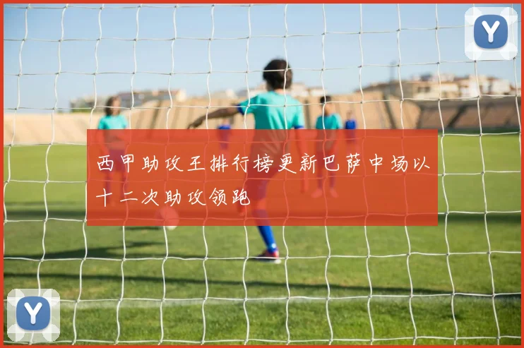 西甲助攻王排行榜更新巴萨中场以十二次助攻领跑