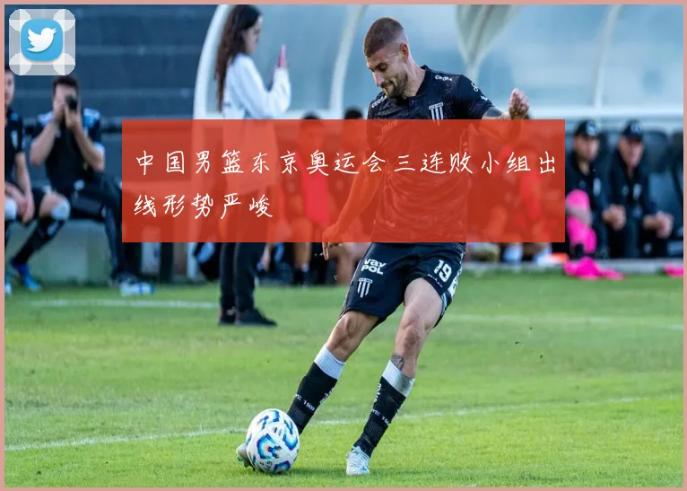 中国男篮东京奥运会三连败小组出线形势严峻