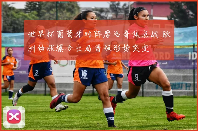 世界杯葡萄牙对阵摩洛哥焦点战 欧洲劲旅爆冷出局晋级形势突变