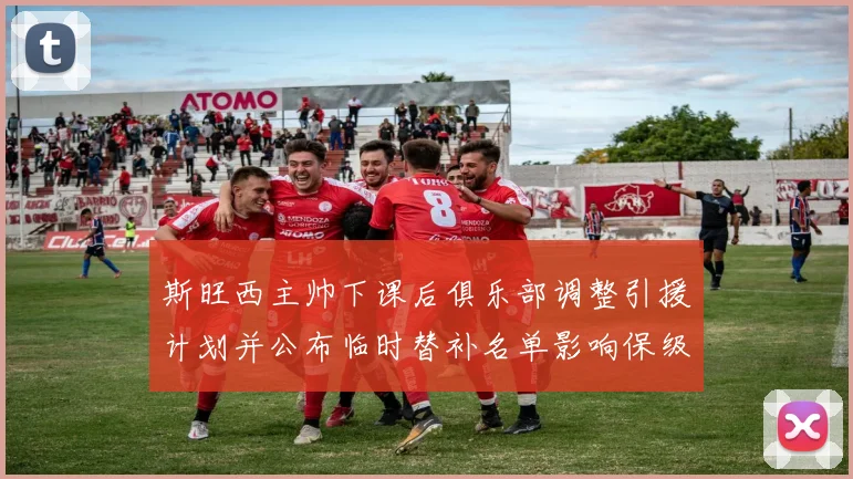 斯旺西主帅下课后俱乐部调整引援计划并公布临时替补名单影响保级前景