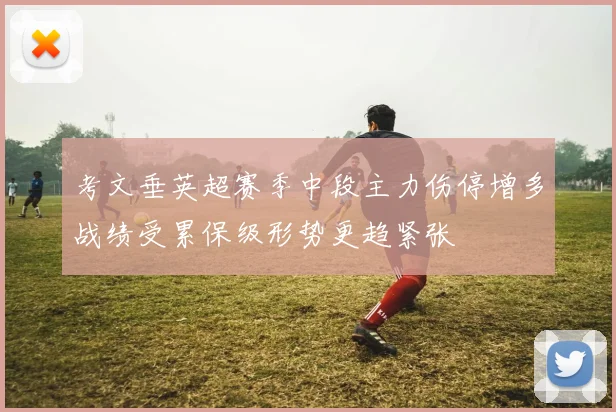 考文垂英超赛季中段主力伤停增多战绩受累保级形势更趋紧张