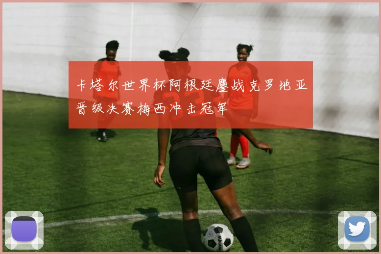 卡塔尔世界杯阿根廷鏖战克罗地亚晋级决赛梅西冲击冠军