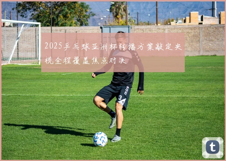 2025乒乓球亚洲杯转播方案敲定央视全程覆盖焦点对决