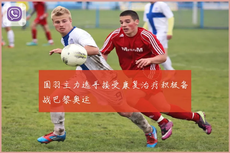 国羽主力选手接受康复治疗积极备战巴黎奥运