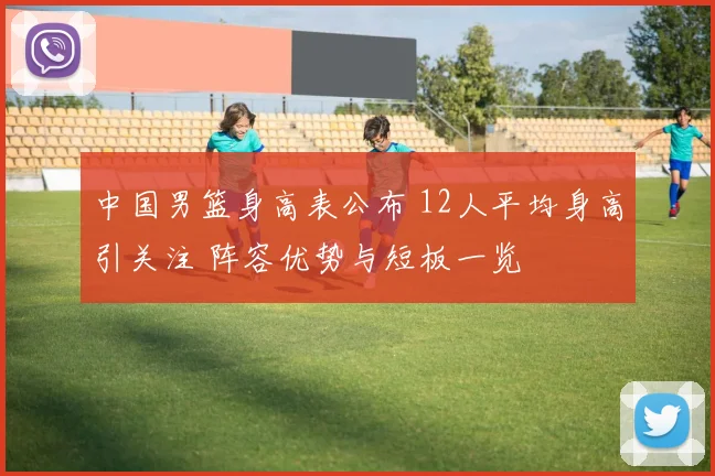 中国男篮身高表公布 12人平均身高引关注 阵容优势与短板一览