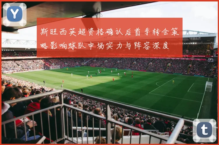 斯旺西英超资格确认后首季转会策略影响球队中场实力与阵容深度