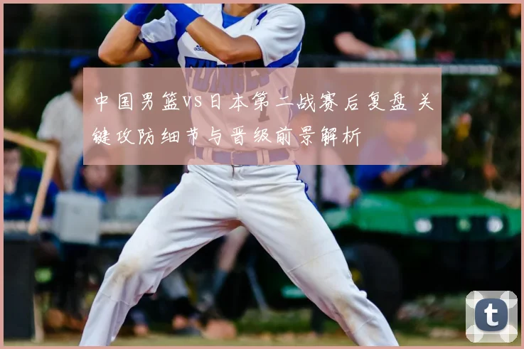 中国男篮vs日本第二战赛后复盘 关键攻防细节与晋级前景解析