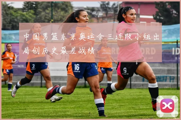 中国男篮东京奥运会三连败小组出局创历史最差战绩