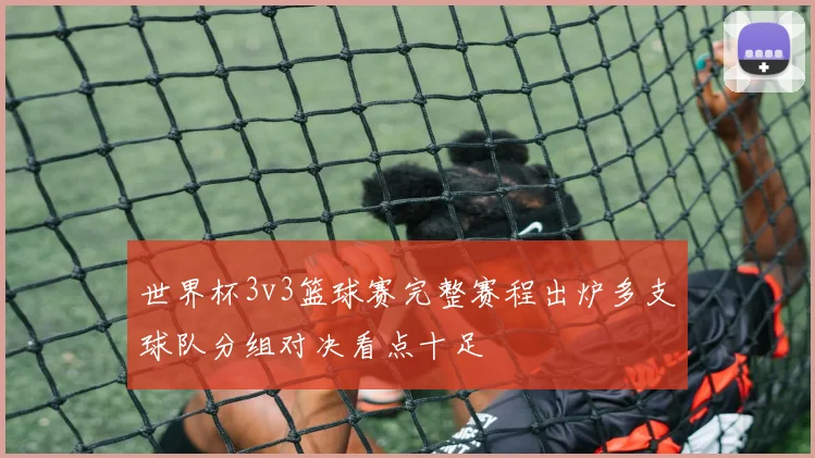 世界杯3v3篮球赛完整赛程出炉多支球队分组对决看点十足