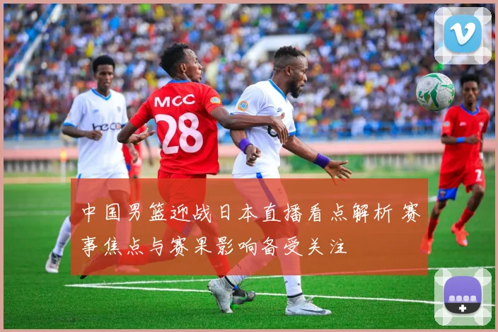 中国男篮迎战日本直播看点解析 赛事焦点与赛果影响备受关注
