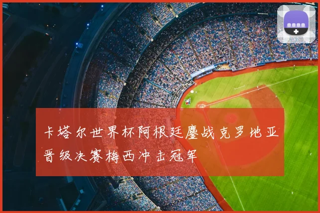 卡塔尔世界杯阿根廷鏖战克罗地亚晋级决赛梅西冲击冠军