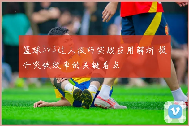 篮球3v3过人技巧实战应用解析 提升突破效率的关键看点