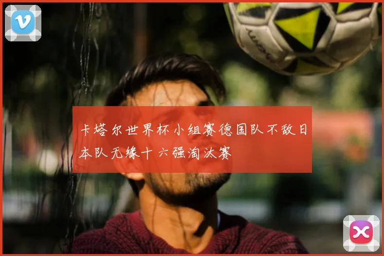 卡塔尔世界杯小组赛德国队不敌日本队无缘十六强淘汰赛