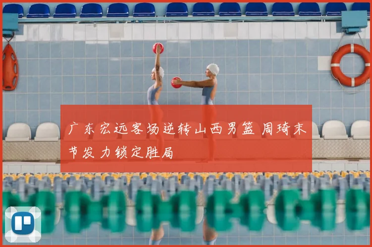 广东宏远客场逆转山西男篮 周琦末节发力锁定胜局