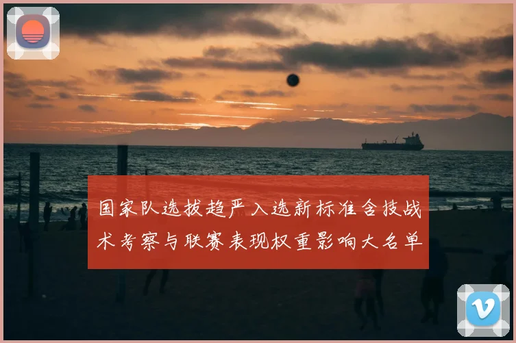 国家队选拔趋严入选新标准含技战术考察与联赛表现权重影响大名单与青训