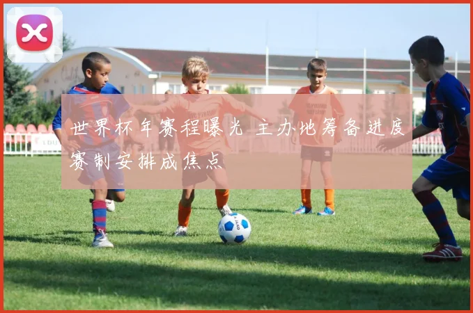 世界杯年赛程曝光 主办地筹备进度赛制安排成焦点