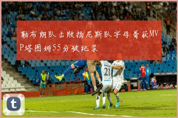 勒布朗队击败扬尼斯队字母哥获MVP塔图姆55分破纪录