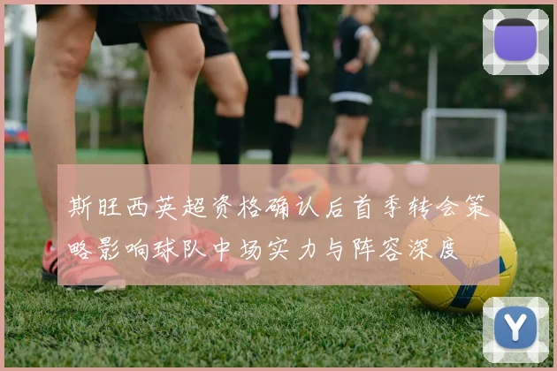 斯旺西英超资格确认后首季转会策略影响球队中场实力与阵容深度