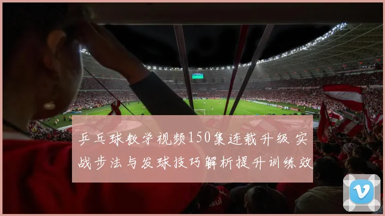 乒乓球教学视频150集连载升级 实战步法与发球技巧解析提升训练效果