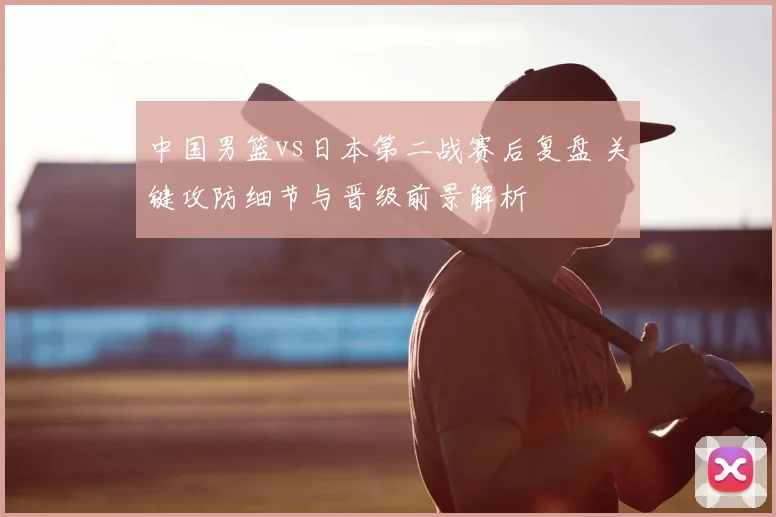 中国男篮vs日本第二战赛后复盘 关键攻防细节与晋级前景解析