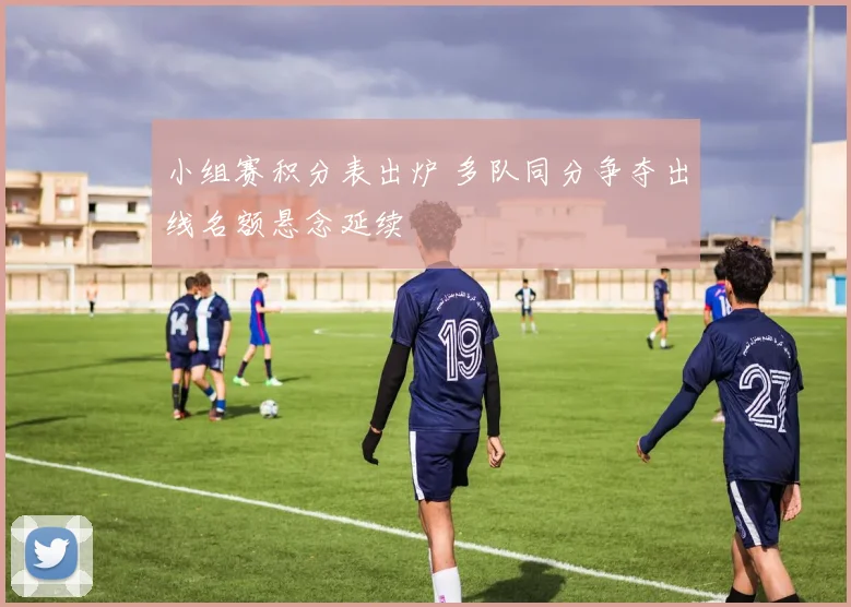 小组赛积分表出炉 多队同分争夺出线名额悬念延续