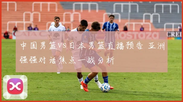 中国男篮vs日本男篮直播预告 亚洲强强对话焦点一战分析